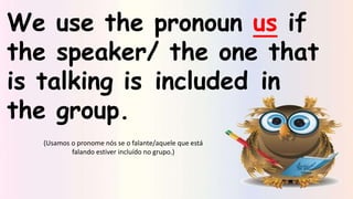 We use the pronoun us if
the speaker/ the one that
is talking is included in
the group.
(Usamos o pronome nós se o falante/aquele que está
falando estiver incluído no grupo.)
 