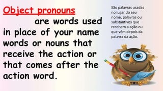 Object pronouns
are words used
in place of your name
words or nouns that
receive the action or
that comes after the
action word.
São palavras usadas
no lugar do seu
nome, palavras ou
substantivos que
recebem a ação ou
que vêm depois da
palavra da ação.
 