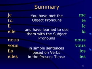 Summary You have met the Object Pronouns me te le la nous vous les les and have learned to use them with the Subject Pronouns je tu il elle nous vous ils elles in simple sentences based on Verbs in the Present Tense 