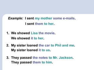 Example: I sent my mother some e-mails.
1. We showed Lisa the movie.
2. My sister loaned the car to Phil and me.
3. They passed the notes to Mr. Jackson.
I sent them to her.
We showed it to her.
My sister loaned it to us.
They passed them to him.
 
