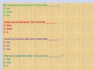 We are going to the cinema. Come with ________!
 we
 them
 us
 
These are my bananas. You can't eat ________
 they
 them
 it
 
Carol is at school. She can't come with ________
 we
 us
 her
 
 The cat is under the chair. Can you see __________?
 her
 him
 it
 