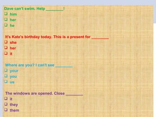Dave can't swim. Help ________!
 him
 her
 he
 
It's Kate's birthday today. This is a present for ________
 she
 her
 it
Where are you? I can't see ________
 your
 you
 us
The windows are opened. Close ________
 it
 they
 them
 