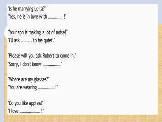 "Is he marrying Leila?"
"Yes, he is in love with …………….!"
"Your son is making a lot of noise!"
"I'll ask ……….. to be quiet."
"Please will you ask Robert to come in."
"Sorry, I don't know ………………."
"Where are my glasses?"
"You are wearing ………………!"
"Do you like apples?"
"I love ………………….!"
 