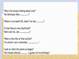 "Why is he always talking about Liza?"
"He obviously likes ……………..!"
"Where is my book? Oh, dear! I've lost ……………!"
"Is that Nancy's new boyfriend?"
"Don't ask me, ask …………………!"
"What is the title of that article?"
"I'm afraid I can't remember ………………….."
"Look at John! He seems so happy?"
"His friends offered ………….. a guitar for his birthday!"
 