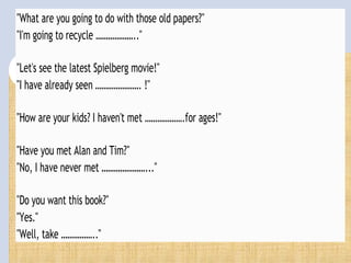 "What are you going to do with those old papers?"
"I'm going to recycle ……………….."
"Let's see the latest Spielberg movie!"
"I have already seen …………………. !"
"How are your kids? I haven't met ……………….for ages!"
"Have you met Alan and Tim?"
"No, I have never met …………………..."
"Do you want this book?"
"Yes."
"Well, take …………….."
 