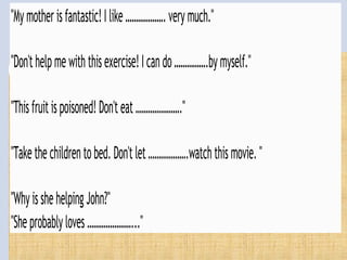 "Mymotherisfantastic!I like……………….verymuch."
"Don'thelpme withthisexercise!Icando…………….bymyself."
"Thisfruitispoisoned!Don'teat …………………."
"Takethechildrentobed.Don'tlet……………….watchthismovie. "
"WhyisshehelpingJohn?"
"Sheprobablyloves …………………..."
 