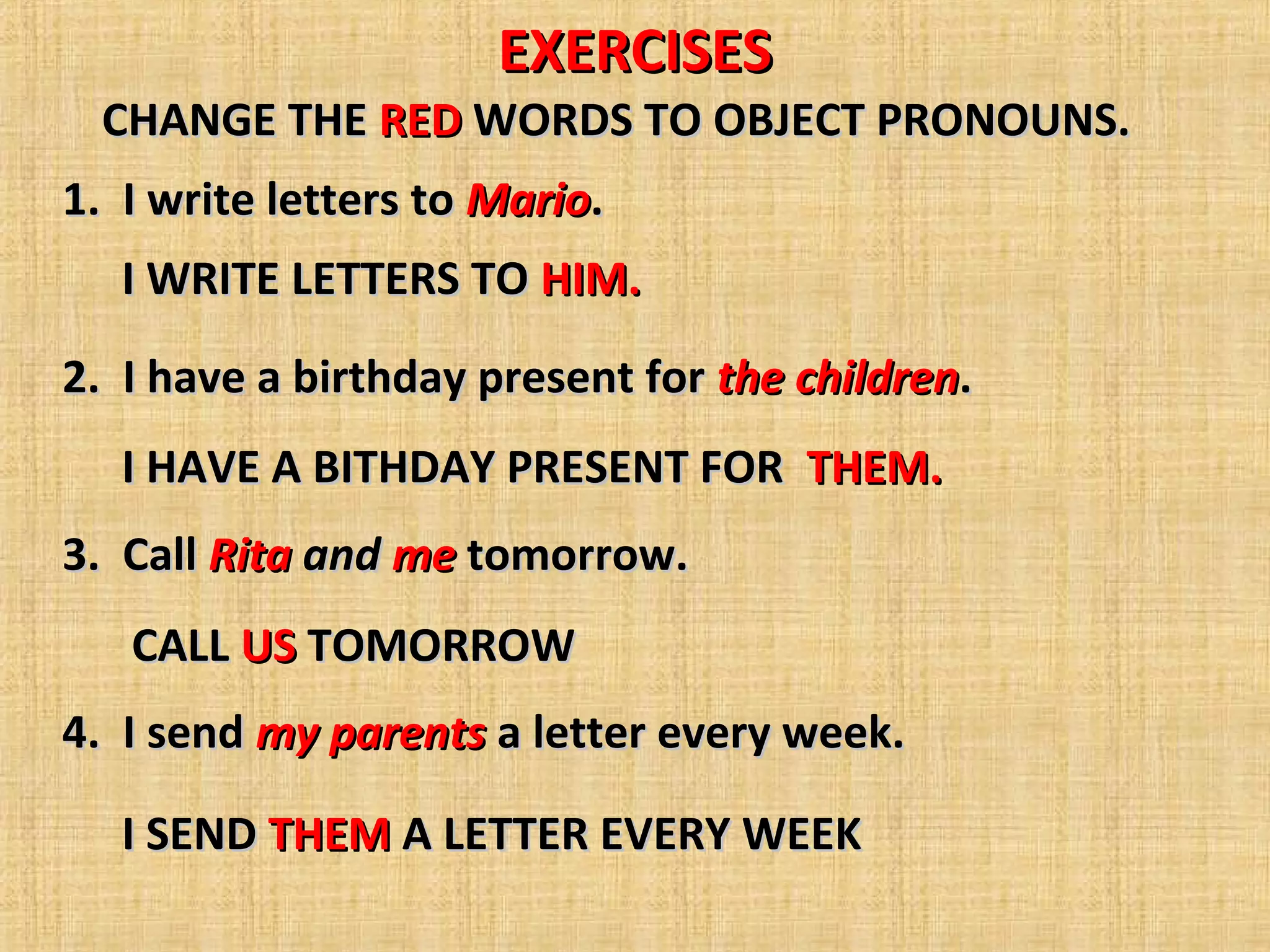 EXERCISESEXERCISES
1. I write letters to1. I write letters to MarioMario..
2. I have a birthday present for2. I have a birthday present for the childrenthe children..
3. Call3. Call RitaRita andand meme tomorrow.tomorrow.
4. I send4. I send my parentsmy parents a letter every week.a letter every week.
CHANGE THECHANGE THE REDRED WORDS TO OBJECT PRONOUNS.WORDS TO OBJECT PRONOUNS.
I WRITE LETTERS TOI WRITE LETTERS TO HIM.HIM.
I HAVE A BITHDAY PRESENT FORI HAVE A BITHDAY PRESENT FOR THEM.THEM.
CALLCALL USUS TOMORROWTOMORROW
I SENDI SEND THEMTHEM A LETTER EVERY WEEKA LETTER EVERY WEEK
 