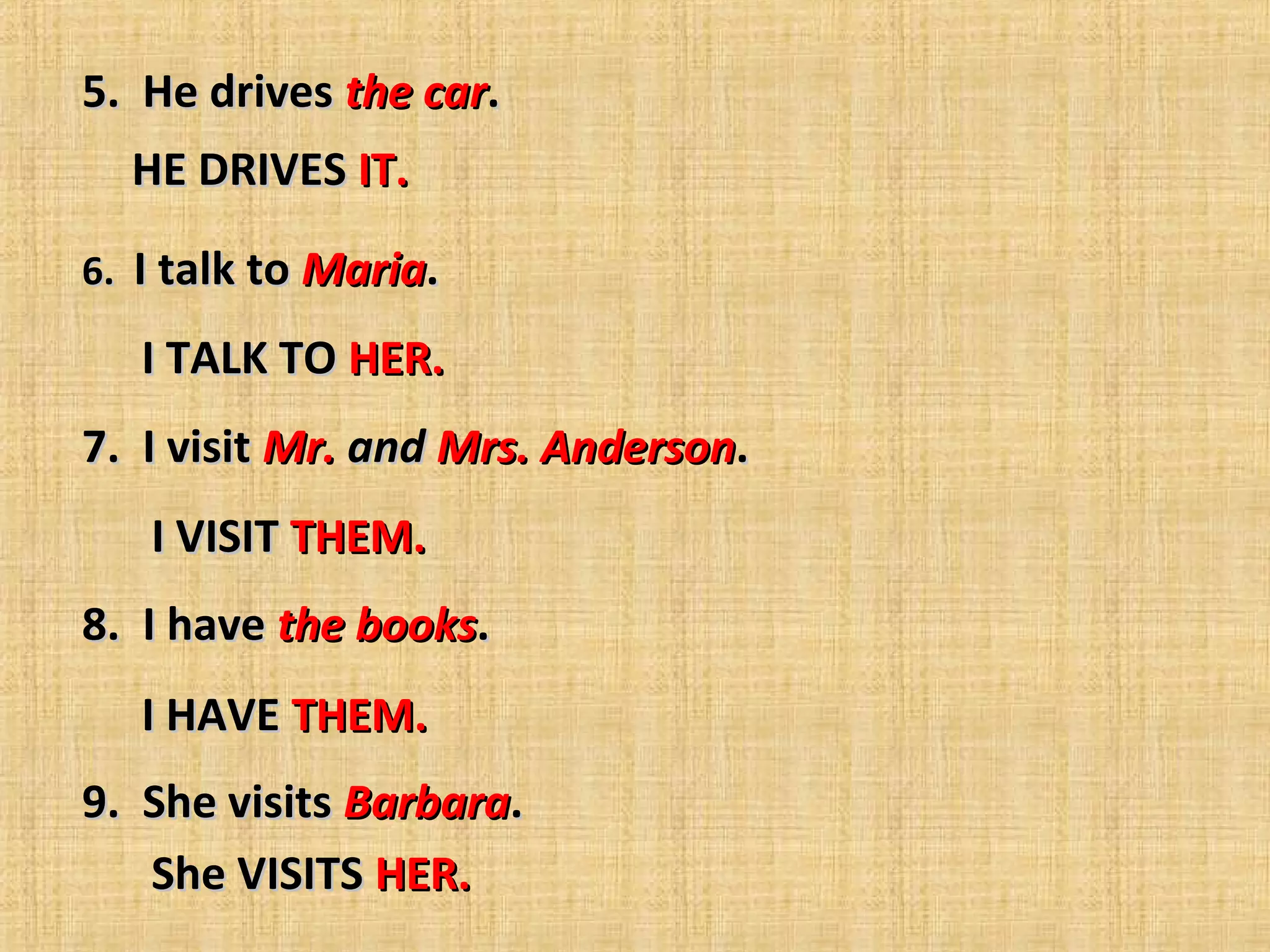 5.  He drives 5.  He drives the carthe car..
6.  6.  I talk to I talk to MariaMaria.  .  
          
7.  I visit 7.  I visit Mr.Mr. andand Mrs. AndersonMrs. Anderson.  .  
          
8.  I have 8.  I have the booksthe books.  .  
          
9.  She visits 9.  She visits BarbaraBarbara.  .  
          
HE DRIVES HE DRIVES IT.IT.
I TALK TO I TALK TO HER.HER.
I VISIT I VISIT THEM.THEM.
I HAVE I HAVE THEM.THEM.
She VISITS She VISITS HER.HER.
 