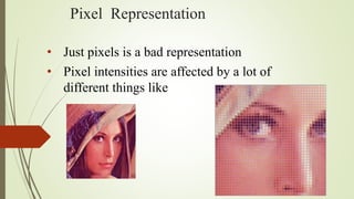 Pixel Representation
• Just pixels is a bad representation
• Pixel intensities are affected by a lot of
different things like
 