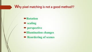 Why pixel matching is not a good method??
Rotation
 scaling
 perspective
Illumination changes
 Reordering of scenes
 