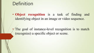 Definition
• Object recognition is a task of finding and
identifying object in an image or video sequence.
• The goal of instance-level recognition is to match
(recognize) a specific object or scene.
 