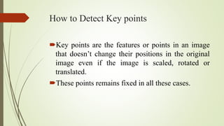 How to Detect Key points
Key points are the features or points in an image
that doesn’t change their positions in the original
image even if the image is scaled, rotated or
translated.
These points remains fixed in all these cases.
 