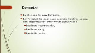 Descriptors
 Each key point has many descriptions.
 Lowe's method for image feature generation transforms an image
into a large collection of feature vectors, each of which is
invariant to image translation,
invariant to scaling,
invariant to rotation.
 