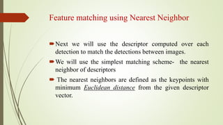 Feature matching using Nearest Neighbor
Next we will use the descriptor computed over each
detection to match the detections between images.
We will use the simplest matching scheme- the nearest
neighbor of descriptors
 The nearest neighbors are defined as the keypoints with
minimum Euclidean distance from the given descriptor
vector.
 