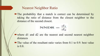 Nearest Neighbor Ratio
The probability that a match is correct can be determined by
taking the ratio of distance from the closest neighbor to the
distance of the second closest.
where d1 and d2 are the nearest and second nearest neighbor
distances
The value of the resultant ratio varies from 0.1 to 0.9. best value
is 0.8.
 