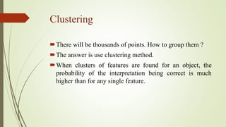 Clustering
There will be thousands of points. How to group them ?
The answer is use clustering method.
When clusters of features are found for an object, the
probability of the interpretation being correct is much
higher than for any single feature.
 