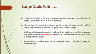 Large Scale Retrieval
 In large scale retrieval the goal is to match a query image to a large database of
images (for example the WWW or Wikipedia).
 The quality of a match is measured as the number of geometrically verified
feature correspondences between the query and a database image.
 While the techniques discussed in Part I and II are sufficient to do this, in practice
they require too much memory to store the SIFT descriptors for all the detections
in all the database images
 We explore next two key ideas: one to reduce the memory; the other to speed up
image retrieval.
 