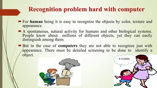 Recognition problem hard with computer
For human being it is easy to recognize the objects by color, texture and
appearance.
A spontaneous, natural activity for humans and other biological systems.
People know about millions of different objects, yet they can easily
distinguish among them.
But in the case of computers they are not able to recognize just with
appearance. There must be detailed screening to be done to identify a
object.
A FLOWER
 