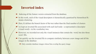 Inverted index
 Indexing all the feature vectors extracted from the database.
 In this work, each of the visual descriptors is hierarchically quantized by hierarchical K-
means clustering.
 Here, K defines the branch factor of the tree rather than the final number of clusters
 we kept an inverted file associated with each leaf node—a representative descriptor
(visual word)—in the vocabulary tree.
 However, we recorded not only the visual instances that contain the word, but also those
word IDs.
 Can quickly use the inverted file to compute similarity between a new image and all the
images in the database
 Only consider database images whose bins overlap the query image
 
