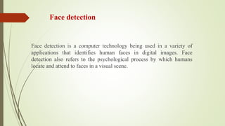 Face detection
Face detection is a computer technology being used in a variety of
applications that identifies human faces in digital images. Face
detection also refers to the psychological process by which humans
locate and attend to faces in a visual scene.
 