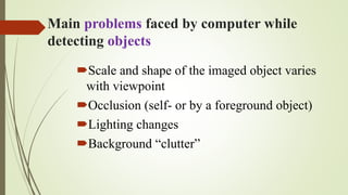 Main problems faced by computer while
detecting objects
Scale and shape of the imaged object varies
with viewpoint
Occlusion (self- or by a foreground object)
Lighting changes
Background “clutter”
 