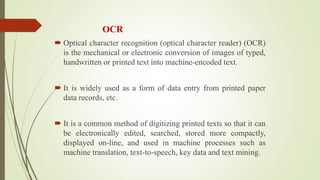 OCR
 Optical character recognition (optical character reader) (OCR)
is the mechanical or electronic conversion of images of typed,
handwritten or printed text into machine-encoded text.
 It is widely used as a form of data entry from printed paper
data records, etc.
 It is a common method of digitizing printed texts so that it can
be electronically edited, searched, stored more compactly,
displayed on-line, and used in machine processes such as
machine translation, text-to-speech, key data and text mining.
 