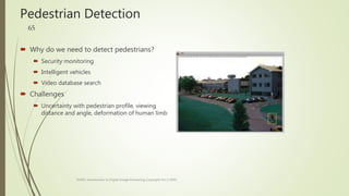 Pedestrian Detection
 Why do we need to detect pedestrians?
 Security monitoring
 Intelligent vehicles
 Video database search
 Challenges
 Uncertainty with pedestrian profile, viewing
distance and angle, deformation of human limb
EE465: Introduction to Digital Image Processing Copyright Xin Li'2003
65
 