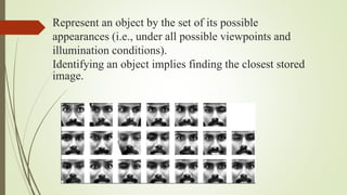Represent an object by the set of its possible
appearances (i.e., under all possible viewpoints and
illumination conditions).
Identifying an object implies finding the closest stored
image.
 