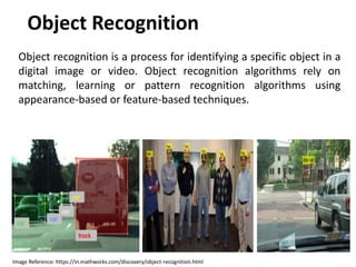 Object Recognition
Object recognition is a process for identifying a specific object in a
digital image or video. Object recognition algorithms rely on
matching, learning or pattern recognition algorithms using
appearance-based or feature-based techniques.
Image Reference: https://in.mathworks.com/discovery/object-recognition.html
 