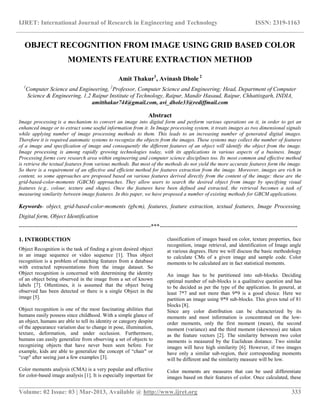 IJRET: International Journal of Research in Engineering and Technology ISSN: 2319-1163
__________________________________________________________________________________________
Volume: 02 Issue: 03 | Mar-2013, Available @ http://www.ijret.org 333
OBJECT RECOGNITION FROM IMAGE USING GRID BASED COLOR
MOMENTS FEATURE EXTRACTION METHOD
Amit Thakur1
, Avinash Dhole 2
1
Computer Science and Engineering, 2
Professor, Computer Science and Engineering; Head, Department of Computer
Science & Engineering, 1,2 Raipur Institute of Technology, Raipur, Mandir Hasaud, Raipur, Chhattisgarh, INDIA,
amitthakur744@gmail.com, avi_dhole33@rediffmail.com
Abstract
Image processing is a mechanism to convert an image into digital form and perform various operations on it, in order to get an
enhanced image or to extract some useful information from it. In Image processing system, it treats images as two dimensional signals
while applying number of image processing methods to them. This leads to an increasing number of generated digital images.
Therefore it is required automatic systems to recognize the objects from the images. These systems may collect the number of features
of a image and specification of image and consequently the different features of an object will identify the object from the image.
Image processing is among rapidly growing technologies today, with its applications in various aspects of a business. Image
Processing forms core research area within engineering and computer science disciplines too. Its most common and effective method
is retrieve the textual features from various methods. But most of the methods do not yield the more accurate features form the image.
So there is a requirement of an effective and efficient method for features extraction from the image. Moreover, images are rich in
content, so some approaches are proposed based on various features derived directly from the content of the image: these are the
grid-based-color-moments (GBCM) approaches. They allow users to search the desired object from image by specifying visual
features (e.g., colour, texture and shape). Once the features have been defined and extracted, the retrieval becomes a task of
measuring similarity between image features. In this paper, we have proposed a number of existing methods for GBCM applications.
Keywords- object, grid-based-color-moments (gbcm), features, feature extraction, textual features, Image Processing,
Digital form, Object Identification
---------------------------------------------------------------------***------------------------------------------------------------------------
1. INTRODUCTION
Object Recognition is the task of finding a given desired object
in an image sequence or video sequence [1]. Thus object
recognition is a problem of matching features from a database
with extracted representations from the image dataset. So
Object recognition is concerned with determining the identity
of an object being observed in the image from a set of known
labels [7]. Oftentimes, it is assumed that the object being
observed has been detected or there is a single Object in the
image [5].
Object recognition is one of the most fascinating abilities that
humans easily possess since childhood. With a simple glance of
an object, humans are able to tell its identity or category despite
of the appearance variation due to change in pose, illumination,
texture, deformation, and under occlusion. Furthermore,
humans can easily generalize from observing a set of objects to
recognizing objects that have never been seen before. For
example, kids are able to generalize the concept of “chair" or
“cup" after seeing just a few examples [3].
Color moments analysis (CMA) is a very popular and effective
for color-based image analysis [1]. It is especially important for
classification of images based on color, texture properties, face
recognition, image retrieval, and identification of Image angle
at various degrees. Here we will discuss the basic methodology
to calculate CMs of a given image and sample code. Color
moments to be calculated are in fact statistical moments.
An image has to be partitioned into sub-blocks. Deciding
optimal number of sub-blocks is a qualitative question and has
to be decided as per the type of the application. In general, at
least 7*7 and not more than 9*9 is a good choice. Here we
partition an image using 9*9 sub-blocks. This gives total of 81
blocks [8].
Since any color distribution can be characterized by its
moments and most information is concentrated on the low-
order moments, only the first moment (mean), the second
moment (variance) and the third moment (skewness) are taken
as the feature vectors [2]. The similarity between two color
moments is measured by the Euclidean distance. Two similar
images will have high similarity [6]. However, if two images
have only a similar sub-region, their corresponding moments
will be different and the similarity measure will be low.
Color moments are measures that can be used differentiate
images based on their features of color. Once calculated, these
 