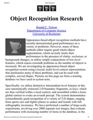 28/12/2014 Object Recognition
http://www.cs.rochester.edu/~nelson/research/recognition/recognition.html 1/8
   
Object Recognition Research
Randal C. Nelson
Department of Computer Science
University of Rochester
Appearance­based object recognition methods have
recently demonstrated good performance on a
variety of problems. However, many of these
methods either require good whole­object
segmentation, which severely limits their
performance in the presence of clutter, occlusion, or
background changes; or utilize simple conjunctions of low­level
features, which causes crosstalk problems as the number of objects is
increased. We are investigating an appearance­based object
recognition system using a keyed, multi­level context representation,
that ameliorates many of these problems, and can be used with
complex, curved shapes. Pictures on this page are from a training
database we have used in system tests.
Specifically, we utilize distinctive intermediate­level features in this
case automatically extracted 2­D boundary fragments, as keys, which
are then verified within a local context, and assembled within a loose
global context to evoke an overall percept. The system demonstrates
extraordinarily good recognition of a variety of 3­D shapes, ranging
from sports cars and fighter planes to snakes and lizards with full
orthographic invariance. We have performed a number of large­scale
experiments, involving over 2000 separate test images, that evaluate
performance with increasing number of items in the database, in the
 