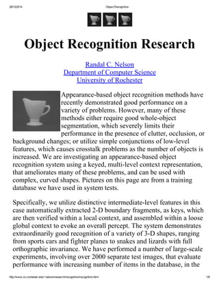 28/12/2014 ObjectRecognition
http://www.cs.rochester.edu/~nelson/research/recognition/recognition.html 1/8
 
ObjectRecognitionResearch
RandalC.Nelson
DepartmentofComputerScience
UniversityofRochester
Appearance­basedobjectrecognitionmethodshave
recentlydemonstratedgoodperformanceona
varietyofproblems.However,manyofthese
methodseitherrequiregoodwhole­object
segmentation,whichseverelylimitstheir
performanceinthepresenceofclutter,occlusion,or
backgroundchanges;orutilizesimpleconjunctionsoflow­level
features,whichcausescrosstalkproblemsasthenumberofobjectsis
increased.Weareinvestigatinganappearance­basedobject
recognitionsystemusingakeyed,multi­levelcontextrepresentation,
thatamelioratesmanyoftheseproblems,andcanbeusedwith
complex,curvedshapes.Picturesonthispagearefromatraining
databasewehaveusedinsystemtests.
Specifically,weutilizedistinctiveintermediate­levelfeaturesinthis
caseautomaticallyextracted2­Dboundaryfragments,askeys,which
arethenverifiedwithinalocalcontext,andassembledwithinaloose
globalcontexttoevokeanoverallpercept.Thesystemdemonstrates
extraordinarilygoodrecognitionofavarietyof3­Dshapes,ranging
fromsportscarsandfighterplanestosnakesandlizardswithfull
orthographicinvariance.Wehaveperformedanumberoflarge­scale
experiments,involvingover2000separatetestimages,thatevaluate
performancewithincreasingnumberofitemsinthedatabase,inthe
 