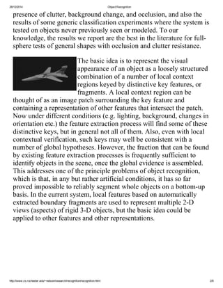28/12/2014 ObjectRecognition
http://www.cs.rochester.edu/~nelson/research/recognition/recognition.html 2/8
presenceofclutter,backgroundchange,andocclusion,andalsothe
resultsofsomegenericclassificationexperimentswherethesystemis
testedonobjectsneverpreviouslyseenormodeled.Toour
knowledge,theresultswereportarethebestintheliteratureforfull­
spheretestsofgeneralshapeswithocclusionandclutterresistance.
Thebasicideaistorepresentthevisual
appearanceofanobjectasalooselystructured
combinationofanumberoflocalcontext
regionskeyedbydistinctivekeyfeatures,or
fragments.Alocalcontextregioncanbe
thoughtofasanimagepatchsurroundingthekeyfeatureand
containingarepresentationofotherfeaturesthatintersectthepatch.
Nowunderdifferentconditions(e.g.lighting,background,changesin
orientationetc.)thefeatureextractionprocesswillfindsomeofthese
distinctivekeys,butingeneralnotallofthem.Also,evenwithlocal
contextualverification,suchkeysmaywellbeconsistentwitha
numberofglobalhypotheses.However,thefractionthatcanbefound
byexistingfeatureextractionprocessesisfrequentlysufficientto
identifyobjectsinthescene,oncetheglobalevidenceisassembled.
Thisaddressesoneoftheprincipleproblemsofobjectrecognition,
whichisthat,inanybutratherartificialconditions,ithassofar
provedimpossibletoreliablysegmentwholeobjectsonabottom­up
basis.Inthecurrentsystem,localfeaturesbasedonautomatically
extractedboundaryfragmentsareusedtorepresentmultiple2­D
views(aspects)ofrigid3­Dobjects,butthebasicideacouldbe
appliedtootherfeaturesandotherrepresentations.
 