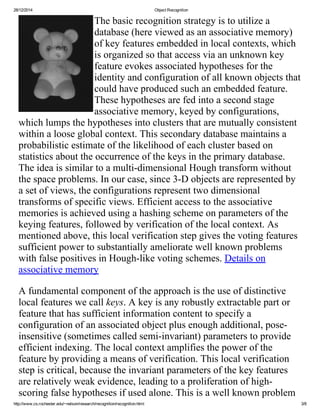 28/12/2014 ObjectRecognition
http://www.cs.rochester.edu/~nelson/research/recognition/recognition.html 3/8
Thebasicrecognitionstrategyistoutilizea
database(hereviewedasanassociativememory)
ofkeyfeaturesembeddedinlocalcontexts,which
isorganizedsothataccessviaanunknownkey
featureevokesassociatedhypothesesforthe
identityandconfigurationofallknownobjectsthat
couldhaveproducedsuchanembeddedfeature.
Thesehypothesesarefedintoasecondstage
associativememory,keyedbyconfigurations,
whichlumpsthehypothesesintoclustersthataremutuallyconsistent
withinalooseglobalcontext.Thissecondarydatabasemaintainsa
probabilisticestimateofthelikelihoodofeachclusterbasedon
statisticsabouttheoccurrenceofthekeysintheprimarydatabase.
Theideaissimilartoamulti­dimensionalHoughtransformwithout
thespaceproblems.Inourcase,since3­Dobjectsarerepresentedby
asetofviews,theconfigurationsrepresenttwodimensional
transformsofspecificviews.Efficientaccesstotheassociative
memoriesisachievedusingahashingschemeonparametersofthe
keyingfeatures,followedbyverificationofthelocalcontext.As
mentionedabove,thislocalverificationstepgivesthevotingfeatures
sufficientpowertosubstantiallyamelioratewellknownproblems
withfalsepositivesinHough­likevotingschemes.Detailson
associativememory
Afundamentalcomponentoftheapproachistheuseofdistinctive
localfeatureswecallkeys.Akeyisanyrobustlyextractablepartor
featurethathassufficientinformationcontenttospecifya
configurationofanassociatedobjectplusenoughadditional,pose­
insensitive(sometimescalledsemi­invariant)parameterstoprovide
efficientindexing.Thelocalcontextamplifiesthepowerofthe
featurebyprovidingameansofverification.Thislocalverification
stepiscritical,becausetheinvariantparametersofthekeyfeatures
arerelativelyweakevidence,leadingtoaproliferationofhigh­
scoringfalsehypothesesifusedalone.Thisisawellknownproblem
 