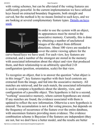 28/12/2014 ObjectRecognition
http://www.cs.rochester.edu/~nelson/research/recognition/recognition.html 4/8
withvotingschemes,butcanbealleviatedifthevotingfeaturesare
sufficientlypowerful.Inthecurrentimplementationwehaveutilized
keysbasedonextractedboundaryfragments,bothstraightand
curved,butthemethodisbynomeanslimitedtosuchkeys,andwe
arelookingatseveralcomplementaryfeaturetypes.Detailsonkeys
used.
Inordertousethesystemwithanobject,
itsappearancesmustbestoredinthe
associativememory.Currently,thisisdone
byobtaininganumberofuncluttered
imagesoftheobjectfromdifferent
directions.About100viewsareneededto
covertheentireviewingsphereforthe
curve­basedkeyswehaveused.Foreachview,keyfeaturesare
extracted,andanumberofthestrongestarestoredinthememory
withassociatedinformationabouttheobjectandviewthatproduced
them,andtheirrelationshiptoanarbitrarilyspecified2­D
configuration(position,orientation,scale)forthatview.
Torecognizeanobject,thatistoanswerthequestion"whatobjectis
inthisimage?",keyfeaturestogetherwiththeirlocalcontextsare
extractedfromtheimage,andfedintotheassociativememory.All
matchesareretrieved,andforeachmatch,theassociatedinformation
isusedtocomputeahypothesisabouttheidentity,view,and
configurationofapossibleobject.Thishypothesisisfedtoasecond,
"working"associativememory,wherecurrenthypothesesarestored.
Ifanymatchesarefound,theevidenceassociatedwiththemis
updatedtoreflectthenewinformation.Otherwiseanewhypothesisis
entered.Theaccumulationisnotaflatvotingprocess,butdependson
thefrequencyofoccurrenceofthefeatureovertheentiredatabase,
withuncommenfeaturesprovidingmoreevidence.Theevidence
combinationschemeisBayesianifthefeaturesareindependent(they
arenot,butwedon'thaveabettermodel,andtheresultsarebetter
 