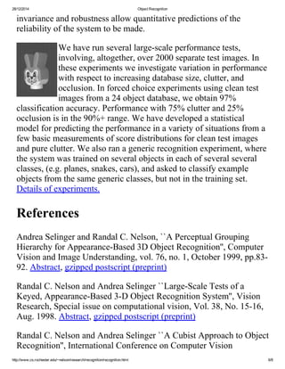28/12/2014 ObjectRecognition
http://www.cs.rochester.edu/~nelson/research/recognition/recognition.html 6/8
invarianceandrobustnessallowquantitativepredictionsofthe
reliabilityofthesystemtobemade.
Wehaverunseverallarge­scaleperformancetests,
involving,altogether,over2000separatetestimages.In
theseexperimentsweinvestigatevariationinperformance
withrespecttoincreasingdatabasesize,clutter,and
occlusion.Inforcedchoiceexperimentsusingcleantest
imagesfroma24objectdatabase,weobtain97%
classificationaccuracy.Performancewith75%clutterand25%
occlusionisinthe90%+range.Wehavedevelopedastatistical
modelforpredictingtheperformanceinavarietyofsituationsfroma
fewbasicmeasurementsofscoredistributionsforcleantestimages
andpureclutter.Wealsoranagenericrecognitionexperiment,where
thesystemwastrainedonseveralobjectsineachofseveralseveral
classes,(e.g.planes,snakes,cars),andaskedtoclassifyexample
objectsfromthesamegenericclasses,butnotinthetrainingset.
Detailsofexperiments.
References
AndreaSelingerandRandalC.Nelson,``APerceptualGrouping
HierarchyforAppearance­Based3DObjectRecognition'',Computer
VisionandImageUnderstanding,vol.76,no.1,October1999,pp.83­
92.Abstract,gzippedpostscript(preprint)
RandalC.NelsonandAndreaSelinger``Large­ScaleTestsofa
Keyed,Appearance­Based3­DObjectRecognitionSystem'',Vision
Research,Specialissueoncomputationalvision,Vol.38,No.15­16,
Aug.1998.Abstract,gzippedpostscript(preprint)
RandalC.NelsonandAndreaSelinger``ACubistApproachtoObject
Recognition'',InternationalConferenceonComputerVision
 