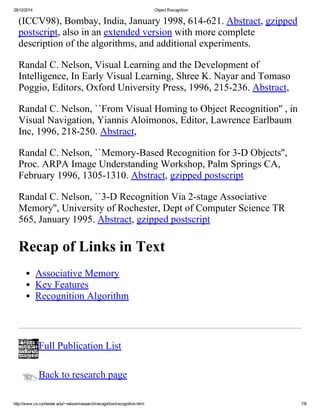 28/12/2014 ObjectRecognition
http://www.cs.rochester.edu/~nelson/research/recognition/recognition.html 7/8
(ICCV98),Bombay,India,January1998,614­621.Abstract,gzipped
postscript,alsoinanextendedversionwithmorecomplete
descriptionofthealgorithms,andadditionalexperiments.
RandalC.Nelson,VisualLearningandtheDevelopmentof
Intelligence,InEarlyVisualLearning,ShreeK.NayarandTomaso
Poggio,Editors,OxfordUniversityPress,1996,215­236.Abstract,
RandalC.Nelson,``FromVisualHomingtoObjectRecognition'',in
VisualNavigation,YiannisAloimonos,Editor,LawrenceEarlbaum
Inc,1996,218­250.Abstract,
RandalC.Nelson,``Memory­BasedRecognitionfor3­DObjects'',
Proc.ARPAImageUnderstandingWorkshop,PalmSpringsCA,
February1996,1305­1310.Abstract,gzippedpostscript
RandalC.Nelson,``3­DRecognitionVia2­stageAssociative
Memory'',UniversityofRochester,DeptofComputerScienceTR
565,January1995.Abstract,gzippedpostscript
RecapofLinksinText
AssociativeMemory
KeyFeatures
RecognitionAlgorithm
FullPublicationList
Backtoresearchpage
 