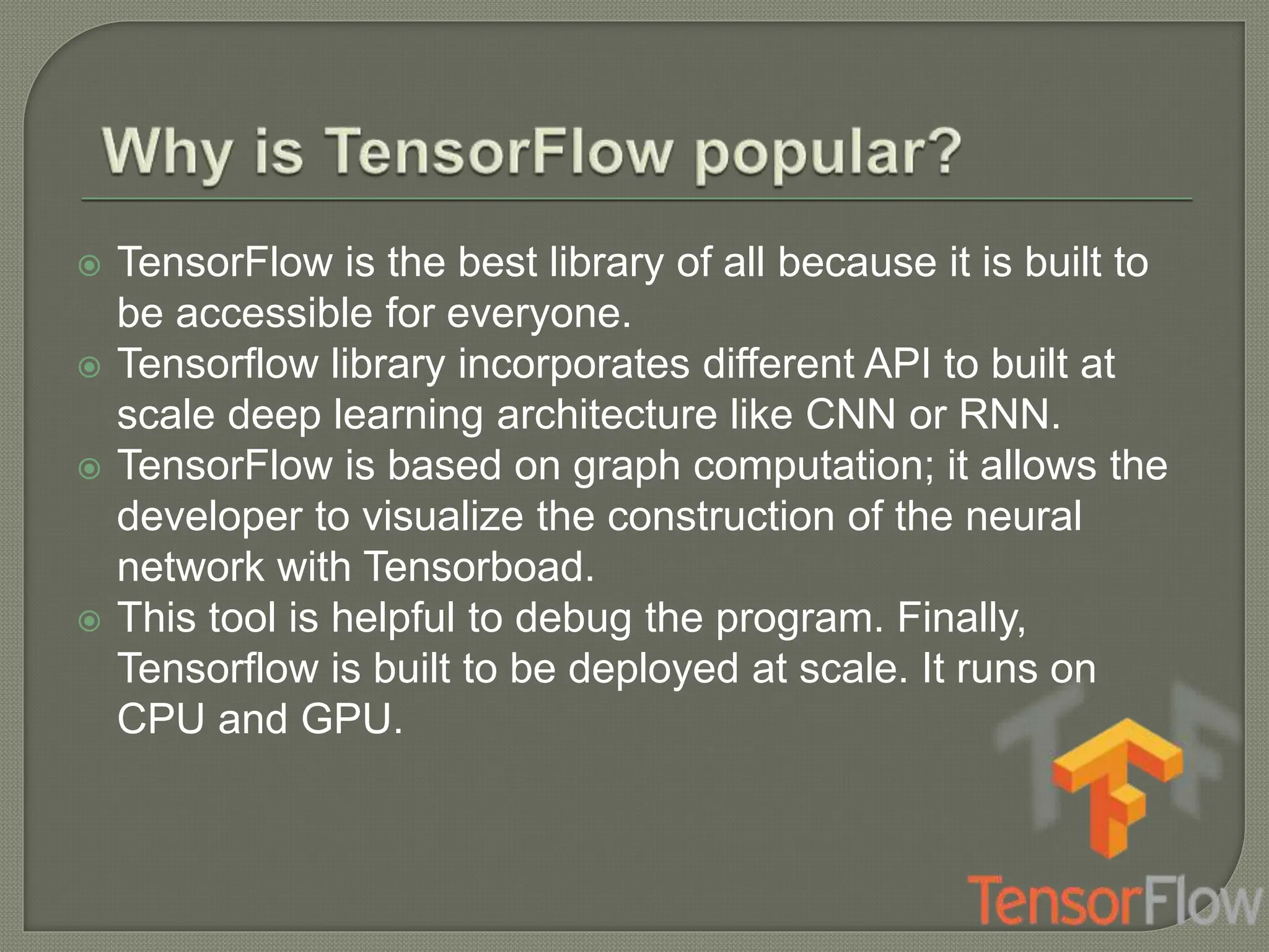  TensorFlow is the best library of all because it is built to
be accessible for everyone.
 Tensorflow library incorporates different API to built at
scale deep learning architecture like CNN or RNN.
 TensorFlow is based on graph computation; it allows the
developer to visualize the construction of the neural
network with Tensorboad.
 This tool is helpful to debug the program. Finally,
Tensorflow is built to be deployed at scale. It runs on
CPU and GPU.
 