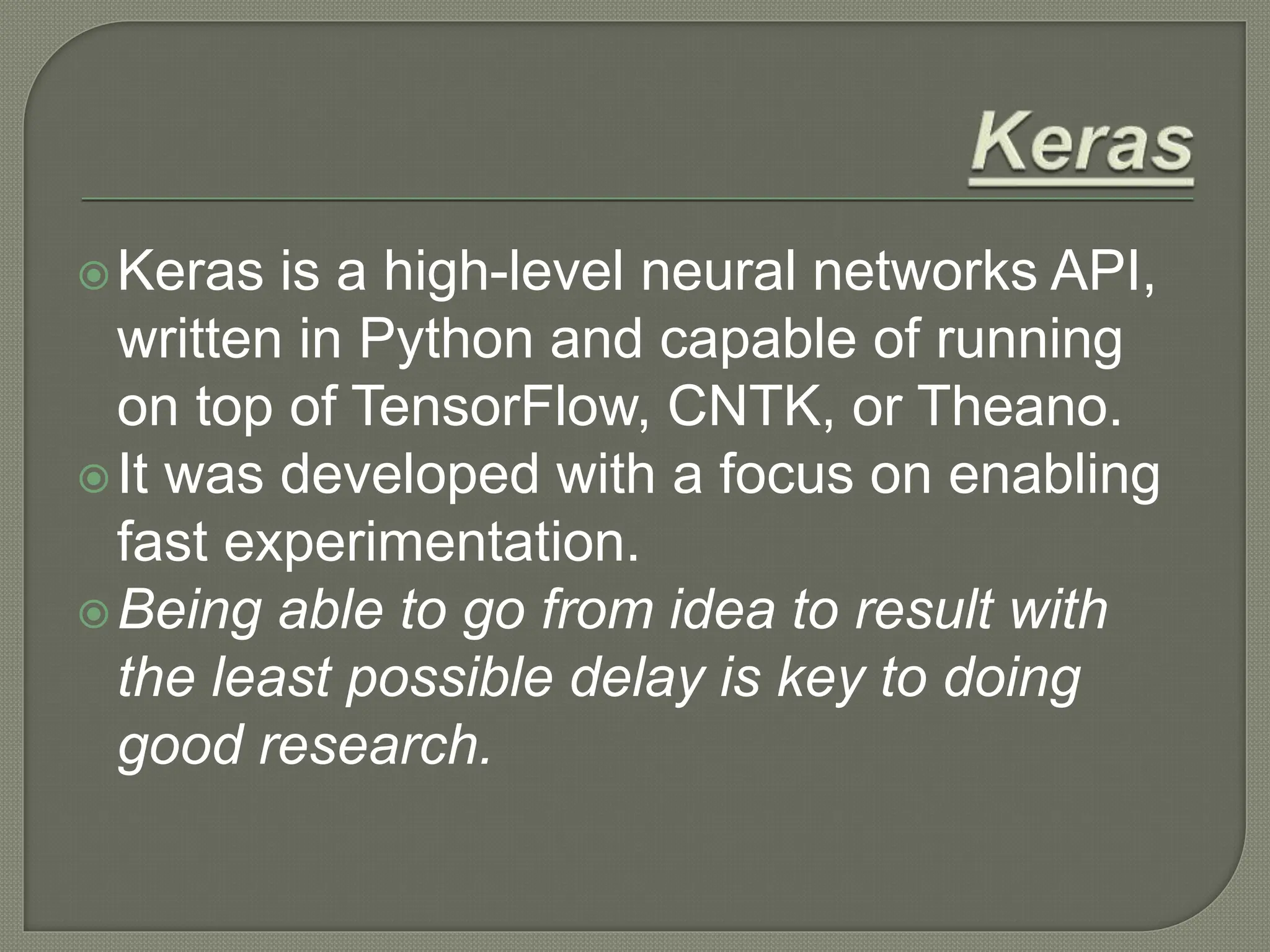 Keras is a high-level neural networks API,
written in Python and capable of running
on top of TensorFlow, CNTK, or Theano.
It was developed with a focus on enabling
fast experimentation.
Being able to go from idea to result with
the least possible delay is key to doing
good research.
 