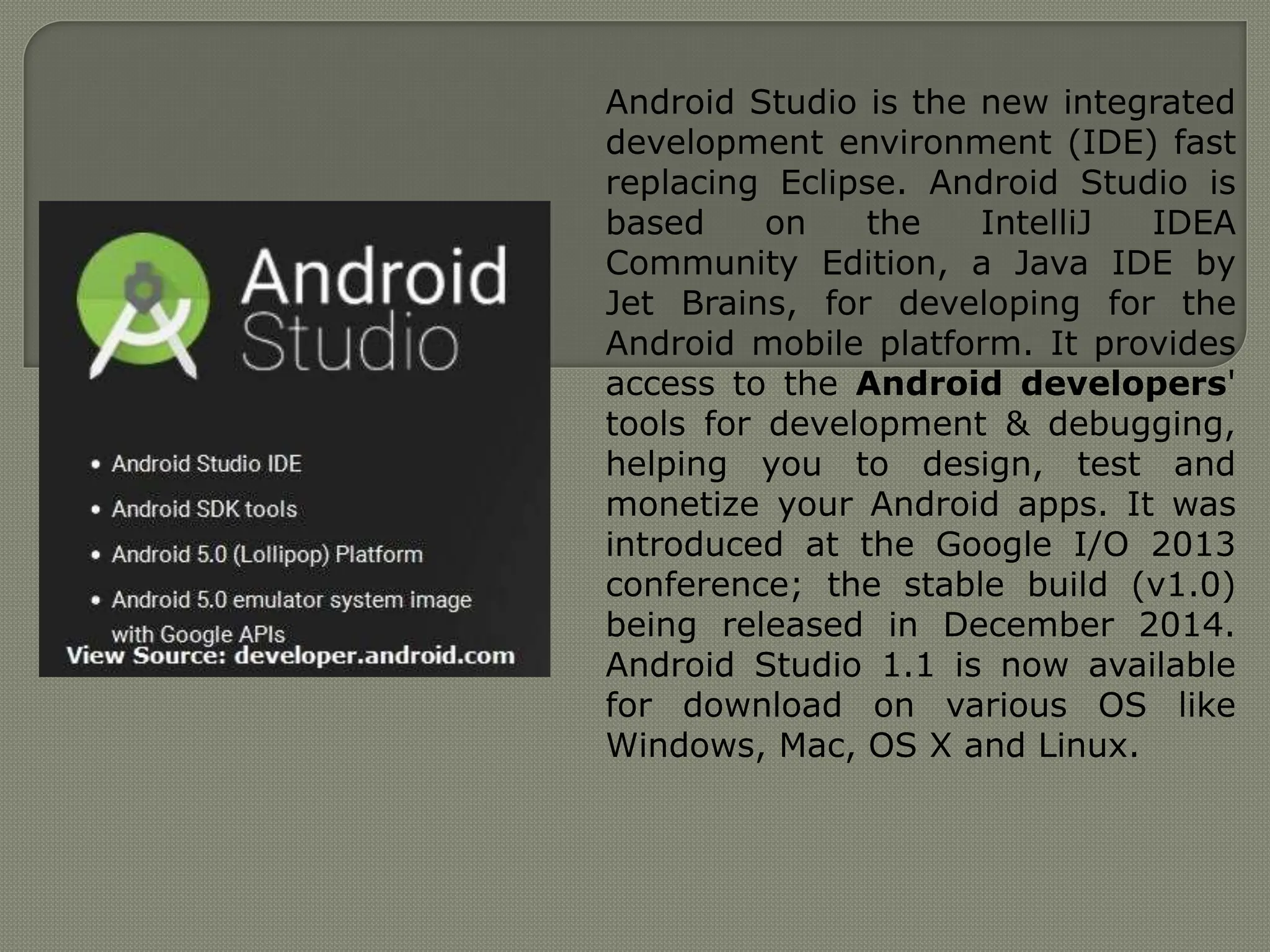 Android Studio is the new integrated
development environment (IDE) fast
replacing Eclipse. Android Studio is
based on the IntelliJ IDEA
Community Edition, a Java IDE by
Jet Brains, for developing for the
Android mobile platform. It provides
access to the Android developers'
tools for development & debugging,
helping you to design, test and
monetize your Android apps. It was
introduced at the Google I/O 2013
conference; the stable build (v1.0)
being released in December 2014.
Android Studio 1.1 is now available
for download on various OS like
Windows, Mac, OS X and Linux.
 
