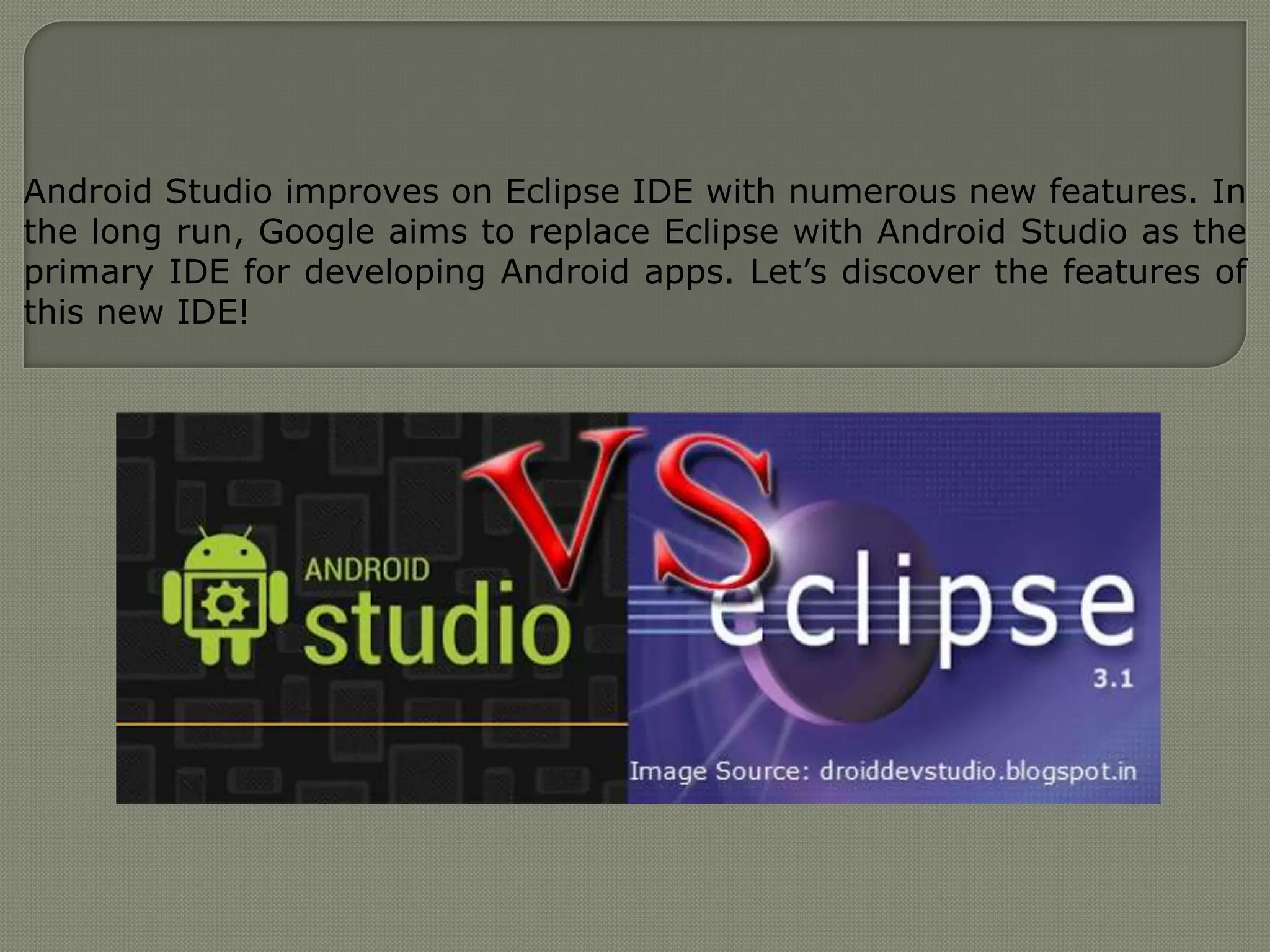 Android Studio improves on Eclipse IDE with numerous new features. In
the long run, Google aims to replace Eclipse with Android Studio as the
primary IDE for developing Android apps. Let’s discover the features of
this new IDE!
 