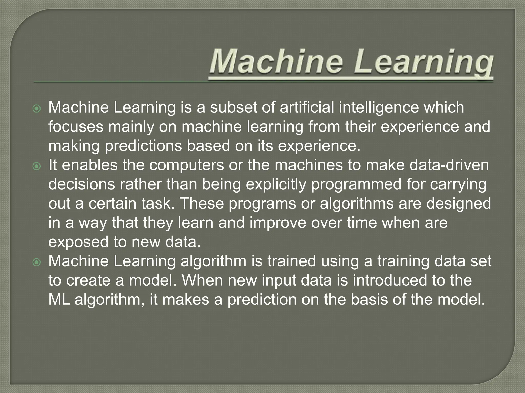  Machine Learning is a subset of artificial intelligence which
focuses mainly on machine learning from their experience and
making predictions based on its experience.
 It enables the computers or the machines to make data-driven
decisions rather than being explicitly programmed for carrying
out a certain task. These programs or algorithms are designed
in a way that they learn and improve over time when are
exposed to new data.
 Machine Learning algorithm is trained using a training data set
to create a model. When new input data is introduced to the
ML algorithm, it makes a prediction on the basis of the model.
 