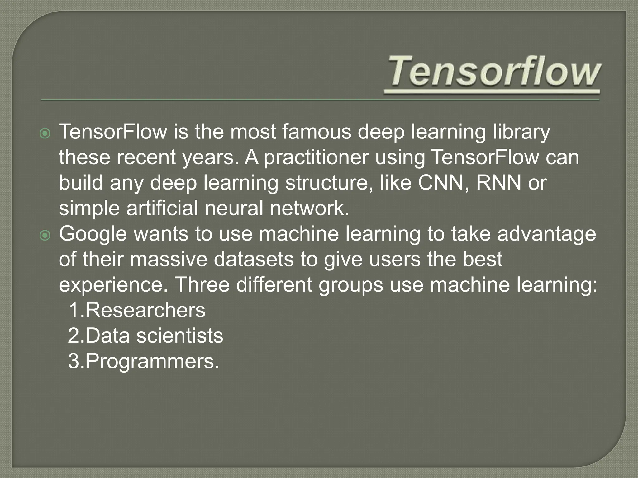  TensorFlow is the most famous deep learning library
these recent years. A practitioner using TensorFlow can
build any deep learning structure, like CNN, RNN or
simple artificial neural network.
 Google wants to use machine learning to take advantage
of their massive datasets to give users the best
experience. Three different groups use machine learning:
1.Researchers
2.Data scientists
3.Programmers.
 