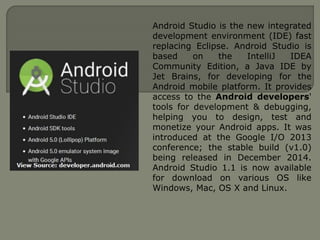 Android Studio is the new integrated
development environment (IDE) fast
replacing Eclipse. Android Studio is
based on the IntelliJ IDEA
Community Edition, a Java IDE by
Jet Brains, for developing for the
Android mobile platform. It provides
access to the Android developers'
tools for development & debugging,
helping you to design, test and
monetize your Android apps. It was
introduced at the Google I/O 2013
conference; the stable build (v1.0)
being released in December 2014.
Android Studio 1.1 is now available
for download on various OS like
Windows, Mac, OS X and Linux.
 