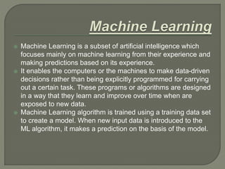  Machine Learning is a subset of artificial intelligence which
focuses mainly on machine learning from their experience and
making predictions based on its experience.
 It enables the computers or the machines to make data-driven
decisions rather than being explicitly programmed for carrying
out a certain task. These programs or algorithms are designed
in a way that they learn and improve over time when are
exposed to new data.
 Machine Learning algorithm is trained using a training data set
to create a model. When new input data is introduced to the
ML algorithm, it makes a prediction on the basis of the model.
 