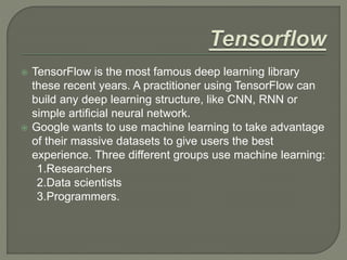  TensorFlow is the most famous deep learning library
these recent years. A practitioner using TensorFlow can
build any deep learning structure, like CNN, RNN or
simple artificial neural network.
 Google wants to use machine learning to take advantage
of their massive datasets to give users the best
experience. Three different groups use machine learning:
1.Researchers
2.Data scientists
3.Programmers.
 