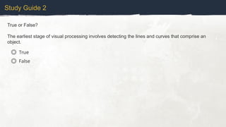 Study Guide 2
True or False?
The earliest stage of visual processing involves detecting the lines and curves that comprise an
object.
True
False
 