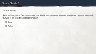 Study Guide 3
True or False?
Feature Integration Theory assumes that the focused-attention stage of processing puts the lines and
curves of an object back together again.
True
False
 