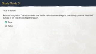 Study Guide 3
True or False?
Feature Integration Theory assumes that the focused-attention stage of processing puts the lines and
curves of an object back together again.
True
False
 