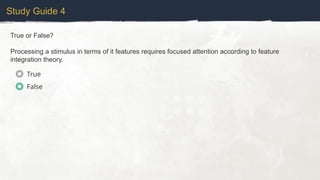 Study Guide 4
True or False?
Processing a stimulus in terms of it features requires focused attention according to feature
integration theory.
True
False
 